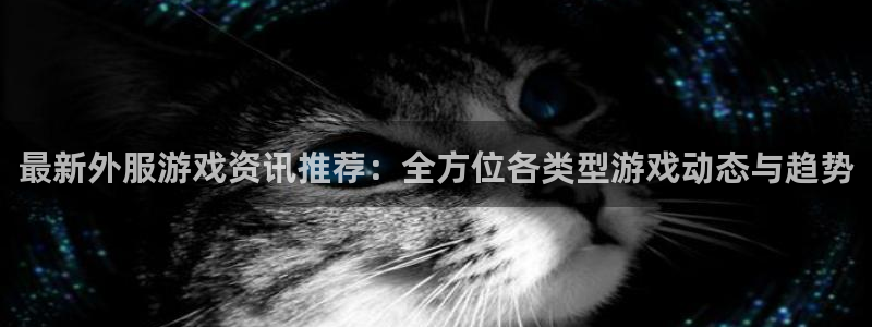 星欧娱乐开户测速：最新外服游戏资讯推荐：全方位各类型游戏动态